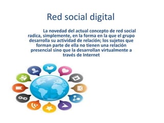 Red social digital
La novedad del actual concepto de red social
radica, simplemente, en la forma en la que el grupo
desarrolla su actividad de relación; los sujetos que
forman parte de ella no tienen una relación
presencial sino que la desarrollan virtualmente a
través de Internet
 