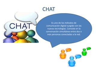 CHAT
Es uno de los métodos de
comunicación digital surgido con las
nuevas tecnologías. Consiste en la
conversación simultánea entre dos o
más personas conectadas a la red.
 