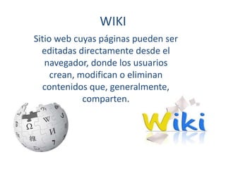 WIKI
Sitio web cuyas páginas pueden ser
editadas directamente desde el
navegador, donde los usuarios
crean, modifican o eliminan
contenidos que, generalmente,
comparten.
 