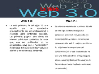 La Web
Web 1.0:
• La web primitiva, la del siglo 20, era
aquella que se caracteriza
principalmente por ser unidireccional y
realizada sobre contenidos estáticos.
Las primeras páginas que vimos en
Internet publicaban contenidos de texto
que, una vez publicados, no se
actualizaban salvo que el "webmaster"
modificase dichos contenidos y volviese
a subir la web de nuevo a internet.
Web 2.0:
• Se asiento a mediados de la primera década
de este siglo. Sustentada bajo unas
conexiones a internet evolucionadas (ya
teníamos ADSL), y mejores herramientas
para desarrollar web Y mejores servidores.
Su objetivo es la compartición del
conocimiento, es la web colaborativa y ha
sido uno de los atractivos principales para
atraer a usuarios (basta ver los usuarios de
Facebook que, hasta Facebook, no tocaban
un ordenador).
 