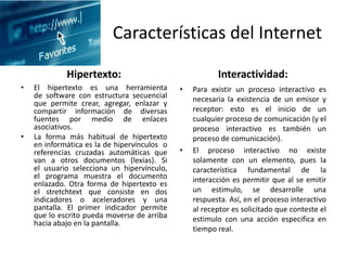 Características del Internet
Hipertexto:
• El hipertexto es una herramienta
de software con estructura secuencial
que permite crear, agregar, enlazar y
compartir información de diversas
fuentes por medio de enlaces
asociativos.
• La forma más habitual de hipertexto
en informática es la de hipervínculos o
referencias cruzadas automáticas que
van a otros documentos (lexías). Si
el usuario selecciona un hipervínculo,
el programa muestra el documento
enlazado. Otra forma de hipertexto es
el stretchtext que consiste en dos
indicadores o aceleradores y una
pantalla. El primer indicador permite
que lo escrito pueda moverse de arriba
hacia abajo en la pantalla.
Interactividad:
• Para existir un proceso interactivo es
necesaria la existencia de un emisor y
receptor: esto es el inicio de un
cualquier proceso de comunicación (y el
proceso interactivo es también un
proceso de comunicación).
• El proceso interactivo no existe
solamente con un elemento, pues la
característica fundamental de la
interacción es permitir que al se emitir
un estimulo, se desarrolle una
respuesta. Así, en el proceso interactivo
al receptor es solicitado que conteste el
estimulo con una acción especifica en
tiempo real.
 
