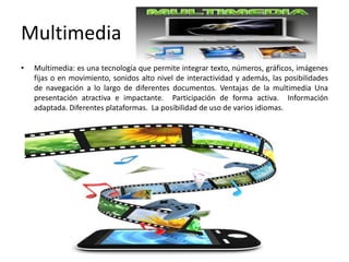 Multimedia
• Multimedia: es una tecnología que permite integrar texto, números, gráficos, imágenes
fijas o en movimiento, sonidos alto nivel de interactividad y además, las posibilidades
de navegación a lo largo de diferentes documentos. Ventajas de la multimedia Una
presentación atractiva e impactante. Participación de forma activa. Información
adaptada. Diferentes plataformas. La posibilidad de uso de varios idiomas.
 