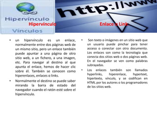 Hipervínculo
• un hipervínculo es un enlace,
normalmente entre dos páginas web de
un mismo sitio, pero un enlace también
puede apuntar a una página de otro
sitio web, a un fichero, a una imagen,
etc. Para navegar al destino al que
apunta el enlace, hemos de hacer clic
sobre él. También se conocen como
hiperenlaces, enlaces o links.
• Normalmente el destino se puede saber
mirando la barra de estado del
navegador cuando el ratón esté sobre el
hipervínculo.
Enlace o Link:
• Son texto o imágenes en un sitio web que
un usuario puede pinchar para tener
acceso o conectar con otro documento.
Los enlaces son como la tecnología que
conecta dos sitios web o dos páginas web.
En el navegador se ven como palabras
subrayadas.
• Los enlaces también son llamados
hyperlinks, hiperenlace, hypertext,
hipertexto, vínculo, y se codifican en
HTML por los autores o los programadores
de los sitios web.
 