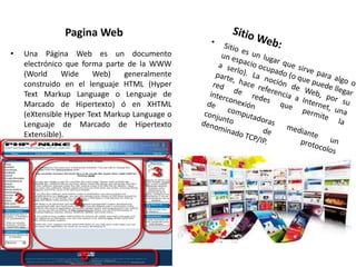 Pagina Web
• Una Página Web es un documento
electrónico que forma parte de la WWW
(World Wide Web) generalmente
construido en el lenguaje HTML (Hyper
Text Markup Language o Lenguaje de
Marcado de Hipertexto) ó en XHTML
(eXtensible Hyper Text Markup Language o
Lenguaje de Marcado de Hipertexto
Extensible).
 
