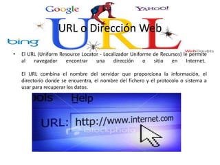 URL o Dirección Web
• El URL (Uniform Resource Locator - Localizador Uniforme de Recursos) le permite
al navegador encontrar una dirección o sitio en Internet.
El URL combina el nombre del servidor que proporciona la información, el
directorio donde se encuentra, el nombre del fichero y el protocolo o sistema a
usar para recuperar los datos.
 