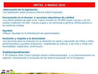 METAS A MARZO 2010
.Adecuación de la legislación
La legislación sobre primera infancia habrá mejorado

Incremento en el Acceso a servicios educativos de calidad
La oferta pública de sala cuna habrá crecido en 70.000 cupos nuevos y en los
niveles mediosen 43.000 nuevos cupos y se comienza a generar oferta pública a
los sectores medios

Equidad
Mayor equidad en la distribución de oportunidades

Inclusión y respeto a la diversidad:
La barreras para la inclusión en la atención en salud y educación de niños y niñas
pertenecientes a pueblos originarios respetando su cultura, y de niño y niñas con
necesidades especiales, disminuyen.

Institucionalización
 El Sistema Chile Crece Contigo estará institucionalizado y su funcionamiento en
régimen. Actualmente el proyecto de ley está en discusión en el Congreso.
 