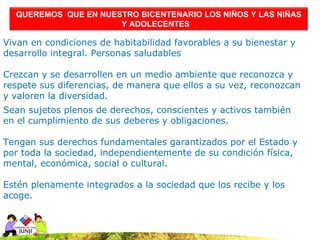 QUEREMOS QUE EN NUESTRO BICENTENARIO LOS NIÑOS Y LAS NIÑAS
                      Y ADOLECENTES

Vivan en condiciones de habitabilidad favorables a su bienestar y
desarrollo integral. Personas saludables

Crezcan y se desarrollen en un medio ambiente que reconozca y
respete sus diferencias, de manera que ellos a su vez, reconozcan
y valoren la diversidad.
Sean sujetos plenos de derechos, conscientes y activos también
en el cumplimiento de sus deberes y obligaciones.

Tengan sus derechos fundamentales garantizados por el Estado y
por toda la sociedad, independientemente de su condición física,
mental, económica, social o cultural.

Estén plenamente integrados a la sociedad que los recibe y los
acoge.
 
