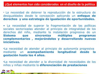 ¿Qué elementos han sido considerados en el diseño de la política

• La necesidad de detener la reproducción de la estructura de
desigualdades desde la concepción aplicando un enfoque de
derechos y una estrategia de igualación de oportunidades.

• La necesidad de superar la fragmentación de las políticas
sociales sectorizadas atender al principio de integralidad de los
derechos del niño, mediante la instalación progresiva de un
Sistema       que     sincroniza      múltiples      programas
complementarios , mejorándolos y desarrollando nuevas
iniciativas.

•La necesidad de atender al principio de autonomía progresiva
mediante un acompañamiento longitudinal desde la
gestación hasta los 4 años.

•La necesidad de atender a la diversidad de necesidades de los
niños y niñas mediante la diferenciación de prestaciones
 