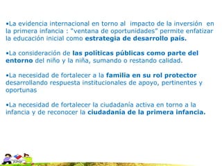 •La evidencia internacional en torno al impacto de la inversión en
la primera infancia : “ventana de oportunidades” permite enfatizar
la educación inicial como estrategia de desarrollo país.

•La consideración de las políticas públicas como parte del
entorno del niño y la niña, sumando o restando calidad.

•La necesidad de fortalecer a la familia en su rol protector
desarrollando respuesta institucionales de apoyo, pertinentes y
oportunas

•La necesidad de fortalecer la ciudadanía activa en torno a la
infancia y de reconocer la ciudadanía de la primera infancia.
 