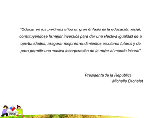 “Colocar en los próximos años un gran énfasis en la educación inicial,
constituyéndose la mejor inversión para dar una efectiva igualdad de a
oportunidades, asegurar mejores rendimientos escolares futuros y de
paso permitir una masiva incorporación de la mujer al mundo laboral”




                                     Presidenta de la República
                                                     Michelle Bachelet
 