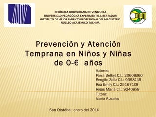 REPÚBLICA BOLIVARIANA DE VENEZUELA
UNIVERSIDAD PEDAGÓGICA EXPERIMENTAL LIBERTADOR
INSTITUTO DE MEJORAMIENTO PROFESIONAL DEL MAGISTERIO
NÚCLEO ACADÉMICO TÁCHIRA
Prevención y Atención
Temprana en Niños y Niñas
de 0-6 años
Autores:
Parra Belkys C.I.: 20608360
Rengifo Zoila C.I.: 9358745
Roa Emily C.I.: 25167109
Rojas María C.I.: 9240958
Tutora:
María Rosales
San Cristóbal, enero del 2016
 