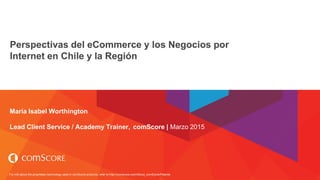 For info about the proprietary technology used in comScore products, refer to http://comscore.com/About_comScore/Patents
Perspectivas del eCommerce y los Negocios por
Internet en Chile y la Región
e-Commerce Day Santiago
María Isabel Worthington
Lead Client Service / Academy Trainer, comScore | Marzo 2015
 