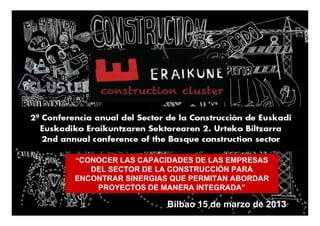 “CONOCER LAS CAPACIDADES DE LAS EMPRESAS
   DEL SECTOR DE LA CONSTRUCCIÓN PARA
ENCONTRAR SINERGIAS QUE PERMITAN ABORDAR
    PROYECTOS DE MANERA INTEGRADA”

                   Bilbao 15 de marzo de 2013 1
 