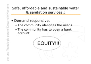 Safe, affordable and sustainable water
         & sanitation services I

• Demand responsive.
  – The community identifies the needs
  – The community has to open a bank
    account


                EQUITY!!!
 