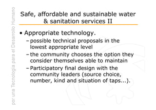 Safe, affordable and sustainable water
        & sanitation services II
• Appropriate technology.
  – possible technical proposals in the
    lowest appropriate level
  – the community chooses the option they
    consider themselves able to maintain
  – Participatory final design with the
    community leaders (source choice,
    number, kind and situation of taps...).
 