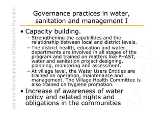 Governance practices in water,
    sanitation and management I
• Capacity building.
  – Strengthening the capabilities and the
    relationship between local and district levels.
  – The district health, education and water
    departments are involved in all stages of the
    program and trained on matters like PHAST,
    water and sanitation project designing,
    planning, monitoring and assessment.
  – At village level, the Water Users Entities are
    trained on operation, maintenance and
    management. The Village Health Committee is
    also trained on hygiene promotion.
• Increase of awareness of water
  policy and related rights and
  obligations in the communities
 