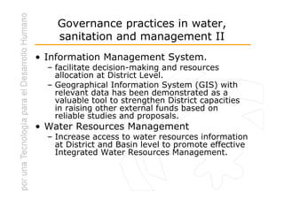 Governance practices in water,
    sanitation and management II
• Information Management System.
  – facilitate decision-making and resources
    allocation at District Level.
  – Geographical Information System (GIS) with
    relevant data has been demonstrated as a
    valuable tool to strengthen District capacities
    in raising other external funds based on
    reliable studies and proposals.
• Water Resources Management
  – Increase access to water resources information
    at District and Basin level to promote effective
    Integrated Water Resources Management.
 