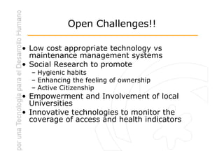 Open Challenges!!

• Low cost appropriate technology vs
  maintenance management systems
• Social Research to promote
  – Hygienic habits
  – Enhancing the feeling of ownership
  – Active Citizenship
• Empowerment and Involvement of local
  Universities
• Innovative technologies to monitor the
  coverage of access and health indicators
 