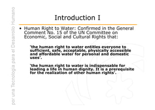 Introduction I
• Human Right to Water: Confirmed in the General
  Comment No. 15 of the UN Committee on
  Economic, Social and Cultural Rights that:

    ‘the human right to water entitles everyone to
    sufficient, safe, acceptable, physically accessible
    and affordable water for personal and domestic
    uses’.

    ‘the human right to water is indispensable for
    leading a life in human dignity. It is a prerequisite
    for the realization of other human rights’.
 