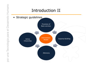 Introduction II
• Strategic guidelines

                        Provision of
                       Basic services




                       Intervention
           Active                       Capacity Building
                          Model
        Citizenship




                         Advocacy
 