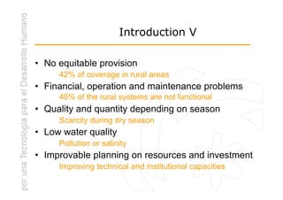 Introduction V

• No equitable provision
     42% of coverage in rural areas
• Financial, operation and maintenance problems
     40% of the rural systems are not functional
• Quality and quantity depending on season
     Scarcity during dry season
• Low water quality
     Pollution or salinity
• Improvable planning on resources and investment
     Improving technical and institutional capacities
 