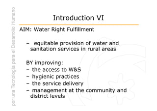 Introduction VI
AIM: Water Right Fulfillment

  – equitable provision of water and
   sanitation services in rural areas

  BY improving:
  – the access to W&S
  – hygienic practices
  – the service delivery
  – management at the community and
   district levels
 