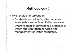 Methodology I

• Two levels of intervention
   – Establishment of safe, affordable and
     sustainable water & sanitation services
   – Improvement of governance practices in
     water and sanitation services and
     management of water resources.
 