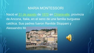 MARIA MONTESSORI
Nació el 31 de agosto de 1870 en Chiaravalle, provincia
de Ancona, Italia, en el seno de una familia burguesa
católica. Sus padres fueron Renilde Stoppani y
Alessandro Montessori.
 
