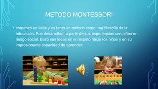 METODO MONTESSORI
• comenzó en Italia y es tanto un método como una filosofía de la
educación. Fue desarrollad, a partir de sus experiencias con niños en
riesgo social. Basó sus ideas en el respeto hacia los niños y en su
impresionante capacidad de aprender.
 
