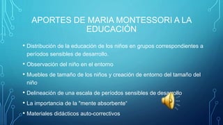 APORTES DE MARIA MONTESSORI A LA
EDUCACIÓN
• Distribución de la educación de los niños en grupos correspondientes a
períodos sensibles de desarrollo.
• Observación del niño en el entorno
• Muebles de tamaño de los niños y creación de entorno del tamaño del
niño
• Delineación de una escala de períodos sensibles de desarrollo
• La importancia de la "mente absorbente“
• Materiales didácticos auto-correctivos
 