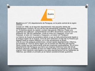 Guaira
Guairá es el 4° (IV) departamento de Paraguay, en la parte central de la región
Oriental.
Creado en 1906, es el segundo departamento más pequeño detrás del
departamento Central y es uno de los más densamente poblados. Está dividido
en 18 distritos siendo su capital y ciudad más grande Villarrica. Posee una
superficie de 3.846 km², comprendiendo el 0,95% del territorio nacional con una
población de 198.532 habitantes. Limita al norte con Caaguazú, al sur con
Caazapá, al este con Caazapá y Caaguazú y al oeste con Paraguarí.
La historia de Guairá es paradójica debido a que se halla estrechamente ligada a
la antigua región de la Guayrá, zona de gran extensión al este del río Paraná que
llegaba hasta el océano Atlántico, en lo que actualmente es Brasil.
Una de sus más antiguas poblaciones y actual capital departamental, Villarrica,
fue fundada en 1570 en dicha región con el nombre de Villa Rica del Espíritu
Santo ciudad que fue trashumante ante las invasiones lusobrasileñas. Es el único
departamento del Paraguay que tiene sus orígenes históricos fuera del actual
territorio nacional y también el único en haber sufrido una migración de su núcleo
original. Esta migración está ligada a los siete asentamientos de los habitantes de
Villarrica, que desde un principio ya se habían autodenominado guaireños.
 