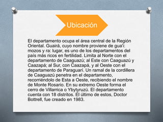 Ubicación
El departamento ocupa el área central de la Región
Oriental. Guairá, cuyo nombre proviene de gua'i:
mozos y ra: lugar, es uno de los departamentos del
país más ricos en fertilidad. Limita al Norte con el
departamento de Caaguazú; al Este con Caaguazú y
Caazapá; al Sur, con Caazapá, y al Oeste con el
departamento de Paraguarí. Un ramal de la cordillera
de Caaguazú penetra en el departamento,
recorriéndolo de Esta a Oeste, recibiendo el nombre
de Monte Rosario. En su extremo Oeste forma el
cerro de Villarrica o Ybytyruzú. El departamento
cuenta con 18 distritos. El último de estos, Doctor
Bottrell, fue creado en 1983.
 