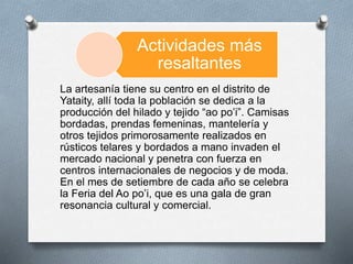 Actividades más
resaltantes
La artesanía tiene su centro en el distrito de
Yataity, allí toda la población se dedica a la
producción del hilado y tejido “ao po’i”. Camisas
bordadas, prendas femeninas, mantelería y
otros tejidos primorosamente realizados en
rústicos telares y bordados a mano invaden el
mercado nacional y penetra con fuerza en
centros internacionales de negocios y de moda.
En el mes de setiembre de cada año se celebra
la Feria del Ao po’i, que es una gala de gran
resonancia cultural y comercial.
 