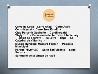 Lugares
Turísticos
Cerro Itá Letra - Cerro Akatí - Cerro Akatí -
Cerro Mymyi - Cerro Tres Kandú -
Club Porvenir Guaireño - Cordillera del
Ybytyruzú - Estaciones del ferrocarril Tebicuary
- Iglesia de Ybaroty - Itá Letra - Itapé - La
Catedral de Villarrica -
Museo Municipal Maestro Fermín - Palacete
Municipal
Parque Ybytyruzú - Salto San Vicente - Salto
Suizo -
Santuario de la Virgen de Itapé
 