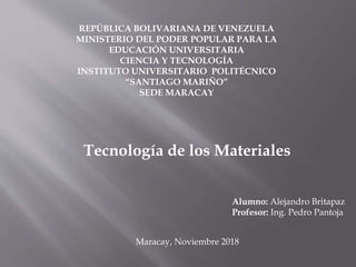 REPÚBLICA BOLIVARIANA DE VENEZUELA
MINISTERIO DEL PODER POPULAR PARA LA
EDUCACIÓN UNIVERSITARIA
CIENCIA Y TECNOLOGÍA
INSTITUTO UNIVERSITARIO POLITÉCNICO
“SANTIAGO MARIÑO”
SEDE MARACAY
Tecnología de los Materiales
Alumno: Alejandro Britapaz
Profesor: Ing. Pedro Pantoja
Maracay, Noviembre 2018
 