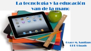 La tecnología y la educación
van de la mano
Grace M. Santiago
UPR Utuado
 