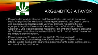 ARGUMENTOS A FAVOR
• Como lo demostró la elección en Estados Unidos, ese país se encamina
hacia la legalización. México no debe seguir peleando una guerra contra
una droga que se legaliza cada vez más. Como lo ha escrito Sergio
Aguayo, la legalización estadunidense es “una bofetada para Felipe
Calderón y una lección para los mexicanos” sin embargo durante el sexenio
de Calderón no se dio conclusión al debate por lo que se queda en manos
de la actual administración.
• Como lo argumenta un estudio del Instituto Mexicano para la
Competitividad, la posible legalización de la droga a nivel estatal en
Estados Unidos podría provocar una caída importante en los ingresos de los
narcotraficantes mexicanos.

 