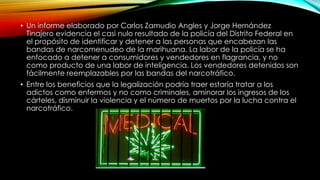 • Un informe elaborado por Carlos Zamudio Angles y Jorge Hernández
Tinajero evidencia el casi nulo resultado de la policía del Distrito Federal en
el propósito de identificar y detener a las personas que encabezan las
bandas de narcomenudeo de la marihuana. La labor de la policía se ha
enfocado a detener a consumidores y vendedores en flagrancia, y no
como producto de una labor de inteligencia. Los vendedores detenidos son
fácilmente reemplazables por las bandas del narcotráfico.

• Entre los beneficios que la legalización podría traer estaría tratar a los
adictos como enfermos y no como criminales, aminorar los ingresos de los
cárteles, disminuir la violencia y el número de muertos por la lucha contra el
narcotráfico.

 