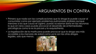 ARGUMENTOS EN CONTRA
• Primero que nada son las complicaciones que la droga le puede causar al
consumidor como por ejemplo problemas pulmonares similares aunque
menores a los que causa el cigarro, puedo ocasionar daño en las neuronas
lo que en raros casos puede provocar el desarrollo de enfermedades
psicológicas como lo es la psicosis y la esquizofrenia.
• La legalización de la marihuana puede provocar que la droga sea más
accesible a los menores de edad como ya lo son las otras drogas
legales, solo que menos.

 