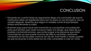 CONCLUSION
• Tomando en cuenta todos los argumentos llego a la conclusión de que la
marihuana debe ser legalizada para aún no para un uso recreativo, eso ya
vendrá después, tenemos que seguir un modelo como el que Estados
Unidos está llevando a cabo.
• El primer paso para hacer esta transición es concientizar a la población
para que primero que nada conozca mejor a la droga, que sepa de sus
posibles contraindicaciones, que eviten juzgar a las personas que estén
consumiendo ya que puede muchas de ellas lo necesiten, promover
campañas en las escuelas como lo son las de nivel medio y medio superior
ya que los jóvenes a esta edad son los más vulnerables a caer en vicios.

 