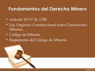 Fundamentos del Derecho Minero

• Articulo 19 N° 24, CPR.
• Ley Orgánica Constitucional sobre Concesiones
  Mineras.
• Cód...