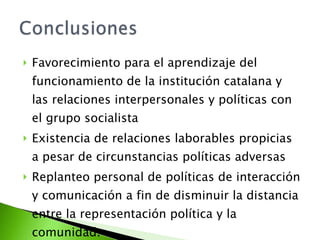 Favorecimiento para el aprendizaje del funcionamiento de la institución catalana y las relaciones interpersonales y políticas con el grupo socialista Existencia de relaciones laborables propicias a pesar de circunstancias políticas adversas Replanteo personal de políticas de interacción y comunicación a fin de disminuir la distancia entre la representación política y la comunidad. 