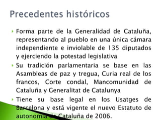 Forma parte de la Generalidad de Cataluña, representando al pueblo en una única cámara independiente e inviolable de 135 diputados y ejerciendo la potestad legislativa Su tradición parlamentaria se base en las Asambleas de paz y tregua, Curia real de los francos, Corte condal, Mancomunidad de Cataluña y Generalitat de Catalunya Tiene su base legal en los Usatges de Barcelona y está vigente el nuevo Estatuto de autonomía de Cataluña de 2006. 