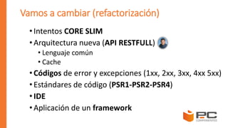 Vamos a cambiar (refactorización)
•Intentos CORE SLIM
•Arquitectura nueva (API RESTFULL)
• Lenguaje común
• Cache
•Códigos de error y excepciones (1xx, 2xx, 3xx, 4xx 5xx)
• Estándares de código (PSR1-PSR2-PSR4)
•IDE
•Aplicación de un framework
 