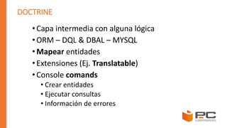 DOCTRINE
• Capa intermedia con alguna lógica
• ORM – DQL & DBAL – MYSQL
• Mapear entidades
• Extensiones (Ej. Translatable)
• Console comands
• Crear entidades
• Ejecutar consultas
• Información de errores
 