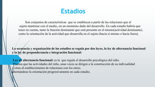 Estadios
Son conjuntos de características que se establecen a partir de las relaciones que el
sujeto mantiene con el medio, en un momento dado del desarrollo. En cada estadio habría que
tener en cuenta, tanto la función dominante que está presente en el mismo(actividad dominante),
como la orientación de la actividad que desarrolla en el sujeto (hacia sí mismo o hacia fuera).
La secuencia y organización de los estadios se regula por dos leyes, la ley de alternancia funcional
y la ley de preponderancia e integración funcional:
Ley de alternancia funcional: es la que regula el desarrollo psicológico del niño.
Plantea que las actividades del niño, unas veces se dirigen a la construcción de su indivualidad
y otras al establecimiento de relaciones con los otros;
alternándose la orientación progresivamente en cada estadio.
 