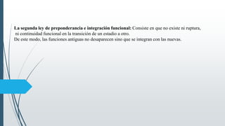La segunda ley de preponderancia e integración funcional: Consiste en que no existe ni ruptura,
ni continuidad funcional en la transición de un estadio a otro.
De este modo, las funciones antiguas no desaparecen sino que se integran con las nuevas.
 