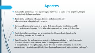 Aportes
 Bandura ha contribuido con la psicología, incluyendo la teoría social-cognitiva, terapia
y psicología de la personalidad.
 También ha tenido una influencia decisiva en la transición entre
el conductismo y la psicología cognitiva.
 Es conocido como el creador de la teoría de la autoeficacia, siendo responsable
del experimento del muñeco Bobo sobre el comportamiento agresivo de los niños.
 Sus trabajos han constituido en la investigación del aprendizaje basado en la
imitación y observación de modelos.
 Fue el impulsor del enfoque socio-cognitivo de la personalidad, el cual el ambiente
tiene una influencia trascendental sobre factores personales como:
el autocontrol y el concepto del yo. A este proceso de interacción entre la conducta,
pensamientos y sentimientos del individuo, Bandura lo denominó "determinismo recíproco".
 