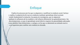 Enfoque
Explica los procesos por los que se adquieren y modifican la conducta social. Incluye
y explica, la adquisición de nuevas conductas mediante aprendizaje observacional,
siendo fundamental la imitación; las pautas de recompenza, que se adquieren
mediante la influencia de los modelos y del refuerzo diferencial; las generalizaciones y las
discriminaciones, ya que el aprendizaje social efectivo requiere de generalidades adecuadas
como también finas distinciones; y castigos, en los que se administra un estímulo nocivo
a un organismo para cambiar una conducta no deseada.
 