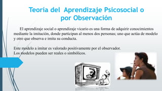 Teoría del Aprendizaje Psicosocial o
por Observación
El aprendizaje social o aprendizaje vicario es una forma de adquirir conocimientos
mediante la imitación, donde participan al menos dos personas; uno que actúa de modelo
y otro que observa e imita su conducta.
Este modelo a imitar es valorado positivamente por el observador.
Los modelos pueden ser reales o simbólicos.
 